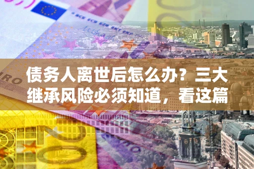 武汉债务人离世后怎么办？三大继承风险必须知道，看这篇就够了