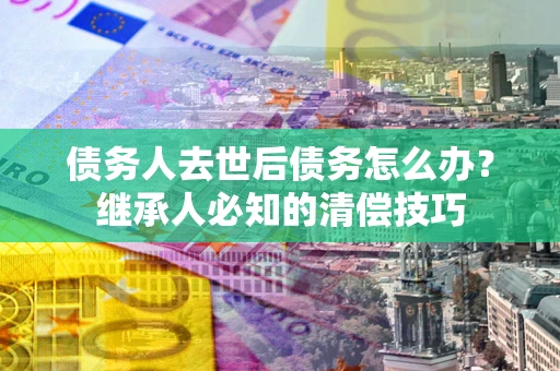 武汉债务人去世后债务怎么办？继承人必知的清偿技巧