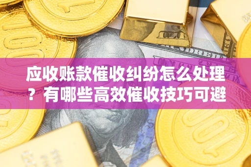 武汉应收账款催收纠纷怎么处理？有哪些高效催收技巧可避免坏账？